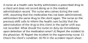 A nurse at a health care facility administers a prescribed drug to a client and does not record doing so in the medical administration record. The nurse who comes during the next shift, assuming that the medication has not been administered, administers the same drug to the client again. The nurse on the previous shift calls to inform the health care facility that the administration of the drug to this client in the earlier shift was not recorded. What should the nurse on duty do immediately upon detection of the medication error? A) Report the incident to the physician. B) Report the incident to the supervising nurse. C) Check the client's condition. D) Fill in the accident report sheet.