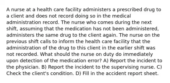 A nurse at a health care facility administers a prescribed drug to a client and does not record doing so in the medical administration record. The nurse who comes during the next shift, assuming that the medication has not been administered, administers the same drug to the client again. The nurse on the previous shift calls to inform the health care facility that the administration of the drug to this client in the earlier shift was not recorded. What should the nurse on duty do immediately upon detection of the medication error? A) Report the incident to the physician. B) Report the incident to the supervising nurse. C) Check the client's condition. D) Fill in the accident report sheet.