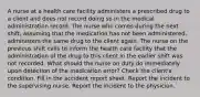 A nurse at a health care facility administers a prescribed drug to a client and does not record doing so in the medical administration record. The nurse who comes during the next shift, assuming that the medication has not been administered, administers the same drug to the client again. The nurse on the previous shift calls to inform the health care facility that the administration of the drug to this client in the earlier shift was not recorded. What should the nurse on duty do immediately upon detection of the medication error? Check the client's condition. Fill in the accident report sheet. Report the incident to the supervising nurse. Report the incident to the physician.