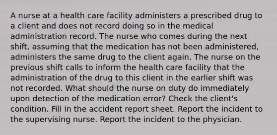 A nurse at a health care facility administers a prescribed drug to a client and does not record doing so in the medical administration record. The nurse who comes during the next shift, assuming that the medication has not been administered, administers the same drug to the client again. The nurse on the previous shift calls to inform the health care facility that the administration of the drug to this client in the earlier shift was not recorded. What should the nurse on duty do immediately upon detection of the medication error? Check the client's condition. Fill in the accident report sheet. Report the incident to the supervising nurse. Report the incident to the physician.