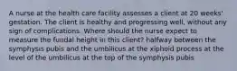 A nurse at the health care facility assesses a client at 20 weeks' gestation. The client is healthy and progressing well, without any sign of complications. Where should the nurse expect to measure the fundal height in this client? halfway between the symphysis pubis and the umbilicus at the xiphoid process at the level of the umbilicus at the top of the symphysis pubis