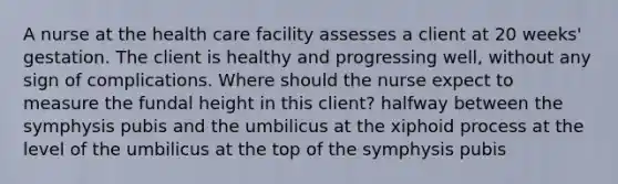 A nurse at the health care facility assesses a client at 20 weeks' gestation. The client is healthy and progressing well, without any sign of complications. Where should the nurse expect to measure the fundal height in this client? halfway between the symphysis pubis and the umbilicus at the xiphoid process at the level of the umbilicus at the top of the symphysis pubis