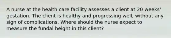 A nurse at the health care facility assesses a client at 20 weeks' gestation. The client is healthy and progressing well, without any sign of complications. Where should the nurse expect to measure the fundal height in this client?