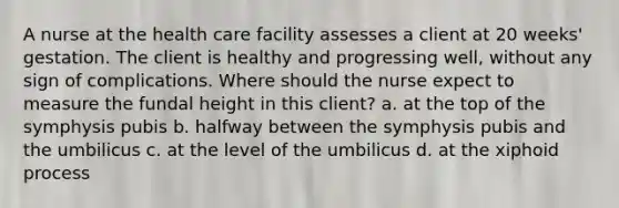 A nurse at the health care facility assesses a client at 20 weeks' gestation. The client is healthy and progressing well, without any sign of complications. Where should the nurse expect to measure the fundal height in this client? a. at the top of the symphysis pubis b. halfway between the symphysis pubis and the umbilicus c. at the level of the umbilicus d. at the xiphoid process