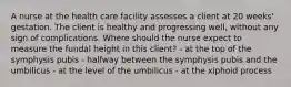 A nurse at the health care facility assesses a client at 20 weeks' gestation. The client is healthy and progressing well, without any sign of complications. Where should the nurse expect to measure the fundal height in this client? - at the top of the symphysis pubis - halfway between the symphysis pubis and the umbilicus - at the level of the umbilicus - at the xiphoid process