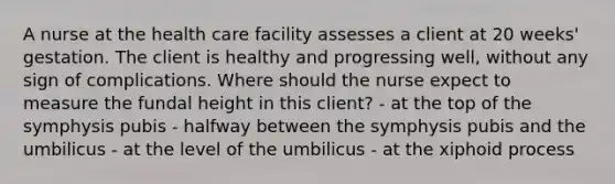 A nurse at the health care facility assesses a client at 20 weeks' gestation. The client is healthy and progressing well, without any sign of complications. Where should the nurse expect to measure the fundal height in this client? - at the top of the symphysis pubis - halfway between the symphysis pubis and the umbilicus - at the level of the umbilicus - at the xiphoid process