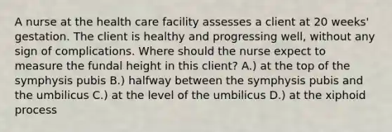 A nurse at the health care facility assesses a client at 20 weeks' gestation. The client is healthy and progressing well, without any sign of complications. Where should the nurse expect to measure the fundal height in this client? A.) at the top of the symphysis pubis B.) halfway between the symphysis pubis and the umbilicus C.) at the level of the umbilicus D.) at the xiphoid process