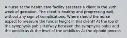 A nurse at the health care facility assesses a client in the 20th week of gestation. The client is healthy and progressing well, without any sign of complications. Where should the nurse expect to measure the fundal height in this client? At the top of the symphysis pubis Halfway between the symphysis pubis and the umbilicus At the level of the umbilicus At the xiphoid process
