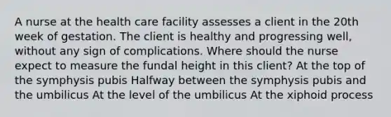 A nurse at the health care facility assesses a client in the 20th week of gestation. The client is healthy and progressing well, without any sign of complications. Where should the nurse expect to measure the fundal height in this client? At the top of the symphysis pubis Halfway between the symphysis pubis and the umbilicus At the level of the umbilicus At the xiphoid process