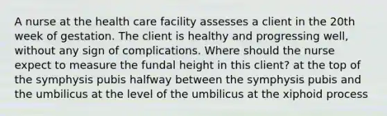 A nurse at the health care facility assesses a client in the 20th week of gestation. The client is healthy and progressing well, without any sign of complications. Where should the nurse expect to measure the fundal height in this client? at the top of the symphysis pubis halfway between the symphysis pubis and the umbilicus at the level of the umbilicus at the xiphoid process