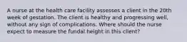 A nurse at the health care facility assesses a client in the 20th week of gestation. The client is healthy and progressing well, without any sign of complications. Where should the nurse expect to measure the fundal height in this client?