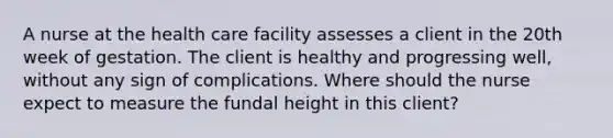 A nurse at the health care facility assesses a client in the 20th week of gestation. The client is healthy and progressing well, without any sign of complications. Where should the nurse expect to measure the fundal height in this client?