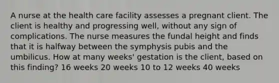 A nurse at the health care facility assesses a pregnant client. The client is healthy and progressing well, without any sign of complications. The nurse measures the fundal height and finds that it is halfway between the symphysis pubis and the umbilicus. How at many weeks' gestation is the client, based on this finding? 16 weeks 20 weeks 10 to 12 weeks 40 weeks