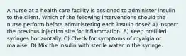 A nurse at a health care facility is assigned to administer insulin to the client. Which of the following interventions should the nurse perform before administering each insulin dose? A) Inspect the previous injection site for inflammation. B) Keep prefilled syringes horizontally. C) Check for symptoms of myalgia or malaise. D) Mix the insulin with sterile water in the syringe.