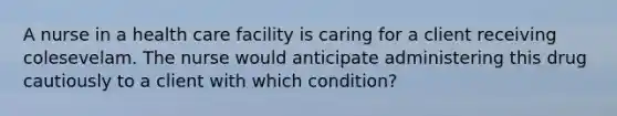 A nurse in a health care facility is caring for a client receiving colesevelam. The nurse would anticipate administering this drug cautiously to a client with which condition?