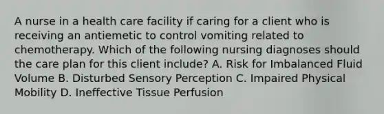 A nurse in a health care facility if caring for a client who is receiving an antiemetic to control vomiting related to chemotherapy. Which of the following nursing diagnoses should the care plan for this client include? A. Risk for Imbalanced Fluid Volume B. Disturbed Sensory Perception C. Impaired Physical Mobility D. Ineffective Tissue Perfusion