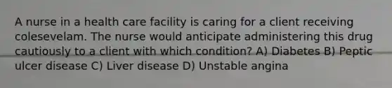 A nurse in a health care facility is caring for a client receiving colesevelam. The nurse would anticipate administering this drug cautiously to a client with which condition? A) Diabetes B) Peptic ulcer disease C) Liver disease D) Unstable angina