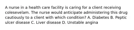 A nurse in a health care facility is caring for a client receiving colesevelam. The nurse would anticipate administering this drug cautiously to a client with which condition? A. Diabetes B. Peptic ulcer disease C. Liver disease D. Unstable angina