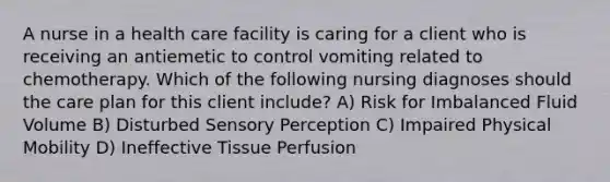 A nurse in a health care facility is caring for a client who is receiving an antiemetic to control vomiting related to chemotherapy. Which of the following nursing diagnoses should the care plan for this client include? A) Risk for Imbalanced Fluid Volume B) Disturbed Sensory Perception C) Impaired Physical Mobility D) Ineffective Tissue Perfusion