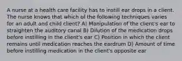 A nurse at a health care facility has to instill ear drops in a client. The nurse knows that which of the following techniques varies for an adult and child client? A) Manipulation of the client's ear to straighten the auditory canal B) Dilution of the medication drops before instilling in the client's ear C) Position in which the client remains until medication reaches the eardrum D) Amount of time before instilling medication in the client's opposite ear