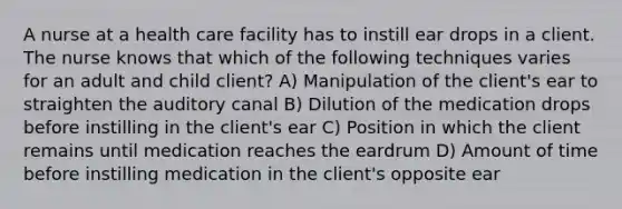 A nurse at a health care facility has to instill ear drops in a client. The nurse knows that which of the following techniques varies for an adult and child client? A) Manipulation of the client's ear to straighten the auditory canal B) Dilution of the medication drops before instilling in the client's ear C) Position in which the client remains until medication reaches the eardrum D) Amount of time before instilling medication in the client's opposite ear