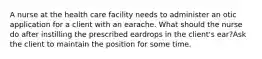 A nurse at the health care facility needs to administer an otic application for a client with an earache. What should the nurse do after instilling the prescribed eardrops in the client's ear?Ask the client to maintain the position for some time.