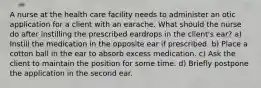 A nurse at the health care facility needs to administer an otic application for a client with an earache. What should the nurse do after instilling the prescribed eardrops in the client's ear? a) Instill the medication in the opposite ear if prescribed. b) Place a cotton ball in the ear to absorb excess medication. c) Ask the client to maintain the position for some time. d) Briefly postpone the application in the second ear.