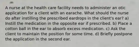 A nurse at the health care facility needs to administer an otic application for a client with an earache. What should the nurse do after instilling the prescribed eardrops in the client's ear? a) Instill the medication in the opposite ear if prescribed. b) Place a cotton ball in the ear to absorb excess medication. c) Ask the client to maintain the position for some time. d) Briefly postpone the application in the second ear.