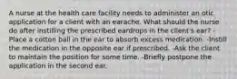 A nurse at the health care facility needs to administer an otic application for a client with an earache. What should the nurse do after instilling the prescribed eardrops in the client's ear? -Place a cotton ball in the ear to absorb excess medication. -Instill the medication in the opposite ear if prescribed. -Ask the client to maintain the position for some time. -Briefly postpone the application in the second ear.