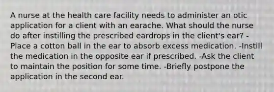 A nurse at the health care facility needs to administer an otic application for a client with an earache. What should the nurse do after instilling the prescribed eardrops in the client's ear? -Place a cotton ball in the ear to absorb excess medication. -Instill the medication in the opposite ear if prescribed. -Ask the client to maintain the position for some time. -Briefly postpone the application in the second ear.