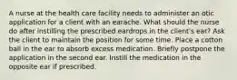 A nurse at the health care facility needs to administer an otic application for a client with an earache. What should the nurse do after instilling the prescribed eardrops in the client's ear? Ask the client to maintain the position for some time. Place a cotton ball in the ear to absorb excess medication. Briefly postpone the application in the second ear. Instill the medication in the opposite ear if prescribed.