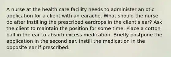 A nurse at the health care facility needs to administer an otic application for a client with an earache. What should the nurse do after instilling the prescribed eardrops in the client's ear? Ask the client to maintain the position for some time. Place a cotton ball in the ear to absorb excess medication. Briefly postpone the application in the second ear. Instill the medication in the opposite ear if prescribed.