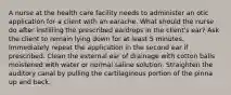 A nurse at the health care facility needs to administer an otic application for a client with an earache. What should the nurse do after instilling the prescribed eardrops in the client's ear? Ask the client to remain lying down for at least 5 minutes. Immediately repeat the application in the second ear if prescribed. Clean the external ear of drainage with cotton balls moistened with water or normal saline solution. Straighten the auditory canal by pulling the cartilaginous portion of the pinna up and back.