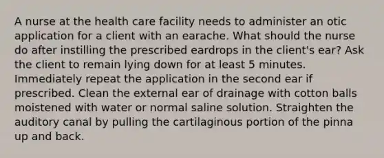 A nurse at the health care facility needs to administer an otic application for a client with an earache. What should the nurse do after instilling the prescribed eardrops in the client's ear? Ask the client to remain lying down for at least 5 minutes. Immediately repeat the application in the second ear if prescribed. Clean the external ear of drainage with cotton balls moistened with water or normal saline solution. Straighten the auditory canal by pulling the cartilaginous portion of the pinna up and back.