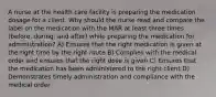 A nurse at the health care facility is preparing the medication dosage for a client. Why should the nurse read and compare the label on the medication with the MAR at least three times (before, during, and after) while preparing the medication for administration? A) Ensures that the right medication is given at the right time by the right route B) Complies with the medical order and ensures that the right dose is given C) Ensures that the medication has been administered to the right client D) Demonstrates timely administration and compliance with the medical order