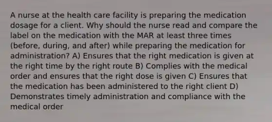 A nurse at the health care facility is preparing the medication dosage for a client. Why should the nurse read and compare the label on the medication with the MAR at least three times (before, during, and after) while preparing the medication for administration? A) Ensures that the right medication is given at the right time by the right route B) Complies with the medical order and ensures that the right dose is given C) Ensures that the medication has been administered to the right client D) Demonstrates timely administration and compliance with the medical order