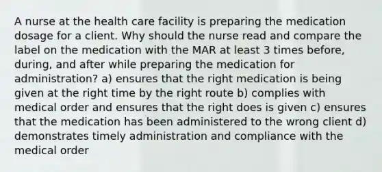 A nurse at the health care facility is preparing the medication dosage for a client. Why should the nurse read and compare the label on the medication with the MAR at least 3 times before, during, and after while preparing the medication for administration? a) ensures that the right medication is being given at the right time by the right route b) complies with medical order and ensures that the right does is given c) ensures that the medication has been administered to the wrong client d) demonstrates timely administration and compliance with the medical order