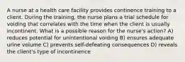 A nurse at a health care facility provides continence training to a client. During the training, the nurse plans a trial schedule for voiding that correlates with the time when the client is usually incontinent. What is a possible reason for the nurse's action? A) reduces potential for unintentional voiding B) ensures adequate urine volume C) prevents self-defeating consequences D) reveals the client's type of incontinence