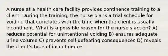 A nurse at a health care facility provides continence training to a client. During the training, the nurse plans a trial schedule for voiding that correlates with the time when the client is usually incontinent. What is a possible reason for the nurse's action? A) reduces potential for unintentional voiding B) ensures adequate urine volume C) prevents self-defeating consequences D) reveals the client's type of incontinence