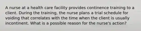 A nurse at a health care facility provides continence training to a client. During the training, the nurse plans a trial schedule for voiding that correlates with the time when the client is usually incontinent. What is a possible reason for the nurse's action?