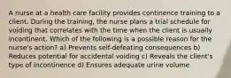 A nurse at a health care facility provides continence training to a client. During the training, the nurse plans a trial schedule for voiding that correlates with the time when the client is usually incontinent. Which of the following is a possible reason for the nurse's action? a) Prevents self-defeating consequences b) Reduces potential for accidental voiding c) Reveals the client's type of incontinence d) Ensures adequate urine volume