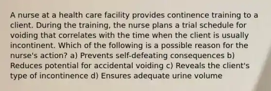 A nurse at a health care facility provides continence training to a client. During the training, the nurse plans a trial schedule for voiding that correlates with the time when the client is usually incontinent. Which of the following is a possible reason for the nurse's action? a) Prevents self-defeating consequences b) Reduces potential for accidental voiding c) Reveals the client's type of incontinence d) Ensures adequate urine volume