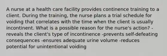 A nurse at a health care facility provides continence training to a client. During the training, the nurse plans a trial schedule for voiding that correlates with the time when the client is usually incontinent. What is a possible reason for the nurse's action? -reveals the client's type of incontinence -prevents self-defeating consequences -ensures adequate urine volume -reduces potential for unintentional voiding