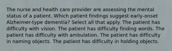 The nurse and health care provider are assessing the mental status of a patient. Which patient findings suggest early-onset Alzheimer-type dementia? Select all that apply. The patient has difficulty with vision. The patient has difficulty finding words. The patient has difficulty with ambulation. The patient has difficulty in naming objects. The patient has difficulty in holding objects.