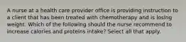 A nurse at a health care provider office is providing instruction to a client that has been treated with chemotherapy and is losing weight. Which of the following should the nurse recommend to increase calories and proteins intake? Select all that apply.