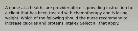 A nurse at a health care provider office is providing instruction to a client that has been treated with chemotherapy and is losing weight. Which of the following should the nurse recommend to increase calories and proteins intake? Select all that apply.