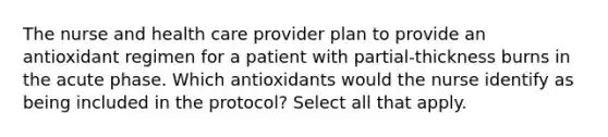 The nurse and health care provider plan to provide an antioxidant regimen for a patient with partial-thickness burns in the acute phase. Which antioxidants would the nurse identify as being included in the protocol? Select all that apply.