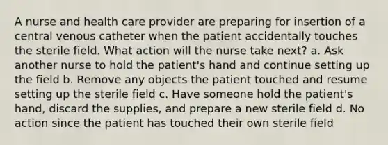 A nurse and health care provider are preparing for insertion of a central venous catheter when the patient accidentally touches the sterile field. What action will the nurse take next? a. Ask another nurse to hold the patient's hand and continue setting up the field b. Remove any objects the patient touched and resume setting up the sterile field c. Have someone hold the patient's hand, discard the supplies, and prepare a new sterile field d. No action since the patient has touched their own sterile field