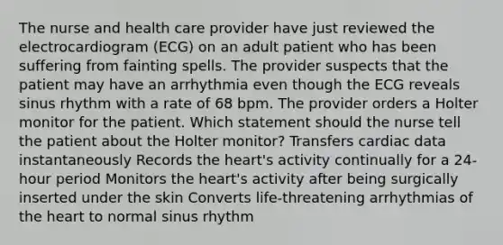 The nurse and health care provider have just reviewed the electrocardiogram (ECG) on an adult patient who has been suffering from fainting spells. The provider suspects that the patient may have an arrhythmia even though the ECG reveals sinus rhythm with a rate of 68 bpm. The provider orders a Holter monitor for the patient. Which statement should the nurse tell the patient about the Holter monitor? Transfers cardiac data instantaneously Records <a href='https://www.questionai.com/knowledge/kya8ocqc6o-the-heart' class='anchor-knowledge'>the heart</a>'s activity continually for a 24-hour period Monitors the heart's activity after being surgically inserted under the skin Converts life-threatening arrhythmias of the heart to normal sinus rhythm