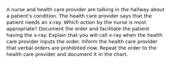 A nurse and health care provider are talking in the hallway about a patient's condition. The health care provider says that the patient needs an x-ray. Which action by the nurse is most appropriate? Document the order and facilitate the patient having the x-ray. Explain that you will call x-ray when the health care provider inputs the order. Inform the health care provider that verbal orders are prohibited now. Repeat the order to the health care provider and document it in the chart.